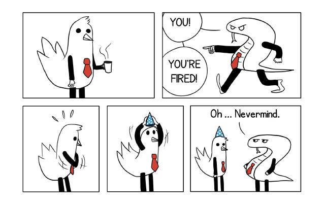 A bird employee with legs, arms and a red tie, is drinking coffee. His snake boss arrives and yells : 'You! You're fired!'. Quick! The bird employee pulls out a party hat from his pocket and puts it on his head. The boss : 'Oh, nevermind'.