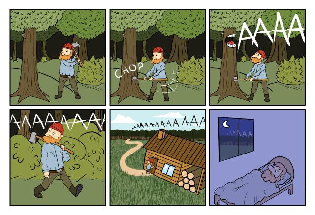  Panel 1 : A woodcutter in a forest start swinging his axe. Panel 2 : The axe reach the tree. Panel 3 : The tree open his mouth and starts screaming 'AAAAAH'. Panel 4 : The astonished woodcutter walk back. The tree still screams 'AAAAAH'. Panel 5 : The woodcutter is back home, but he can still hear the tree screaming in the background 'AAAAAH'. Panel 6 : It's night, the woodcutter tries to sleep. But he can still hear the tree screaming in the background 'AAAAAH'.