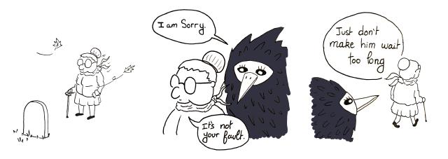  Panel 1 : An old lady mourns in front of a grave. Panel 2 : A giant black bird is behind her and says 'I am sorry'. She replies 'Its not your fault. Panel 3 : The old lady walk away and continues 'Just don't make him wait too long'.